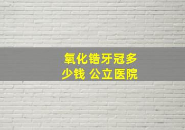 氧化锆牙冠多少钱 公立医院